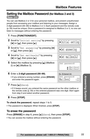 Page 5151
Mailbox Features
Answering System
For assistance, please call: 1-800-211-PANA(7262)
Setting the Mailbox Password (for Mailbox 2 and 3) 
You can use Mailbox 2 or 3 for your personal mailbox, and prevent unauthorized 
people from accessing your mailbox and listening to your messages. Assign a 
2-digit password (00–99) to Mailbox 2 or 3. Each password and the remote code 
(p. 59) must be unique. Once a password is assigned to Mailbox 2 or 3, no one can 
listen to messages without entering the password....