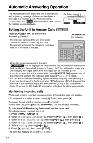 Page 5252
Automatic Answering Operation
The Answering System allows the unit to answer calls 
with a greeting message. Callers can then leave a 
message in a mailbox (p. 50). While recording, 
“Answering” and “
  ” will ﬂash on the base unit and 
the mailbox icon is displayed.
Setting the Unit to Answer Calls
Press [ANSWER ON] to turn on the 
Answering System.
•The indicator lights and the unit announces 
“Answer set” and the current day and time.
•The unit will announce the remaining recording 
time if it is...