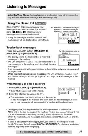 Page 53Answering System
53For assistance, please call: 1-800-211-PANA(7262)
Listening to Messages
Using the Base Unit
If the ANSWER ON indicator ﬂashes, new 
messages have been recorded. The mailbox 
icons (
 ,  and  ) which have new 
messages also ﬂash on the base unit. 
•If only old messages exist in a mailbox, the 
mailbox icon will be displayed but will not ﬂash.
To play back messages
Press the MAILBOX button ([MAILBOX 1], 
[MAILBOX 2] or [MAILBOX 3]).
•The display shows the total number of recorded...