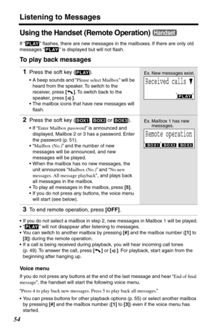 Page 54Listening to Messages
54
Using the Handset (Remote Operation)
If “   ” ﬂashes, there are new messages in the mailboxes. If there are only old 
messages “
   ” is displayed but will not ﬂash.
To play back messages
•If you do not select a mailbox in step 2, new messages in Mailbox 1 will be played.
•“
   ” will not disappear after listening to messages.
•You can switch to another mailbox by pressing [#] and the mailbox number ([1] to 
[3]) during the remote operation.
•If a call is being received during...