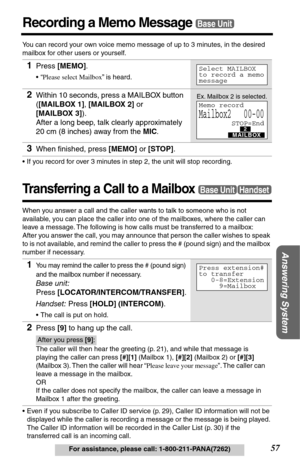 Page 57Answering System
57For assistance, please call: 1-800-211-PANA(7262)
Recording a Memo MessageBase Unit
You can record your own voice memo message of up to 3 minutes, in the desired 
mailbox for other users or yourself.
•If you record for over 3 minutes in step 2, the unit will stop recording. 
Transferring a Call to a Mailbox
When you answer a call and the caller wants to talk to someone who is not 
available, you can place the caller into one of the mailboxes, where the caller can 
leave a message. The...