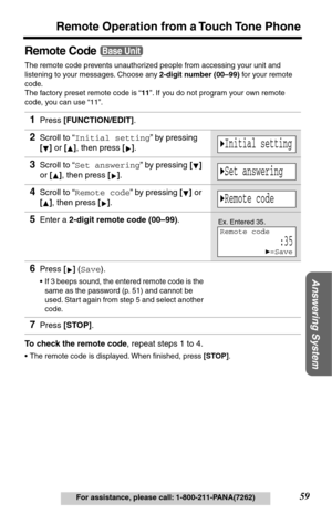 Page 5959
Remote Operation from a Touch Tone Phone
Answering System
For assistance, please call: 1-800-211-PANA(7262)
Remote Code
The remote code prevents unauthorized people from accessing your unit and 
listening to your messages. Choose any 2-digit number (00–99) for your remote 
code.
The factory preset remote code is “11”. If you do not program your own remote 
code, you can use “11”. 
To check the remote code, repeat steps 1 to 4.
•The remote code is displayed. When ﬁnished, press [STOP].
1Press...