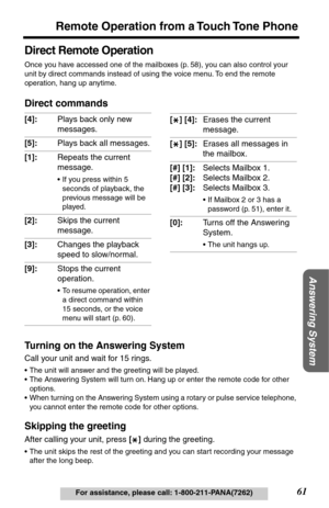 Page 6161
Remote Operation from a Touch Tone Phone
Answering System
For assistance, please call: 1-800-211-PANA(7262)
Direct Remote Operation
Once you have accessed one of the mailboxes (p. 58), you can also control your 
unit by direct commands instead of using the voice menu. To end the remote 
operation, hang up anytime.
Direct commands
Turning on the Answering System
Call your unit and wait for 15 rings.
•The unit will answer and the greeting will be played.
•The Answering System will turn on. Hang up or...