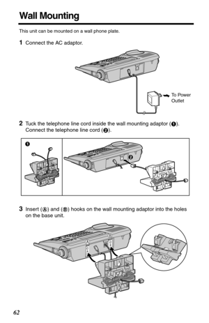 Page 6262
Wall Mounting
This unit can be mounted on a wall phone plate.
1Connect the AC adaptor. 
2Tuck the telephone line cord inside the wall mounting adaptor ( ). 
Connect the telephone line cord ( ).
3Insert ( ) and ( ) hooks on the wall mounting adaptor into the holes 
on the base unit.
To Power 
Outlet 
1
2
#
$
AB
A
B 