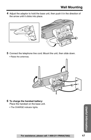 Page 6363
Wall Mounting
Useful Information
For assistance, please call: 1-800-211-PANA(7262)
4Adjust the adaptor to hold the base unit, then push it in the direction of 
the arrow until it clicks into place.
5Connect the telephone line cord. Mount the unit, then slide down.
•Raise the antennas.
6To charge the handset battery:
Place the handset on the base unit.
•The CHARGE indicator lights. 