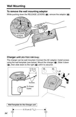 Page 64Wall Mounting
64
To remove the wall mounting adaptor
While pushing down the RELEASE LEVERS ( ), remove the adaptor ( ).
Charger unit (KX-TG5110M Only)
The charger can be wall mounted. Connect the AC adaptor. Install screws 
using the wall template (see below). Mount the charger ( ). Slide it down 
( ), then slide down to the right ( ) until it is secured.
Wall Template for the Charger unit
12
RELEASE
LEVERS
#
$
#
1
23
$
#
%
6.15 cm(2 13⁄32)
Screws 
To Power 
Outlet 
6.15 cm (2 13⁄32) 