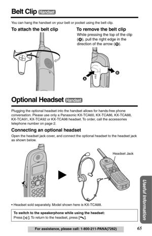 Page 6565For assistance, please call: 1-800-211-PANA(7262)
Useful Information
Belt ClipHandset
You can hang the handset on your belt or pocket using the belt clip.
To attach the belt clip To remove the belt clip  
Optional Headset
Plugging the optional headset into the handset allows for hands-free phone 
conversation. Please use only a Panasonic KX-TCA60, KX-TCA86, KX-TCA88, 
KX-TCA91, KX-TCA92 or KX-TCA98 headset. To order, call the accessories 
telephone number on page 2.
Connecting an optional headset
Open...