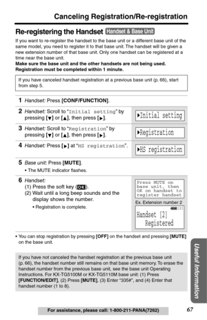 Page 6767
Canceling Registration/Re-registration
Useful Information
For assistance, please call: 1-800-211-PANA(7262)
Re-registering the Handset
If you want to re-register the handset to the base unit or a different base unit of the 
same model, you need to register it to that base unit. The handset will be given a 
new extension number of that base unit. Only one handset can be registered at a 
time near the base unit. 
Make sure the base unit and the other handsets are not being used. 
Registration must be...