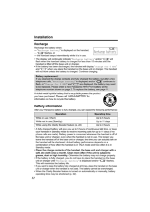 Page 12Installation
12
Recharge
Recharge the battery when:
— “Recharge battery” is displayed on the handset,
— “
3” flashes, or
— the handset beeps intermittently while it is in use.
•The display will continually indicate “Recharge battery” and/or “
3” will 
flash when the handset battery is charged for less than 15 minutes and the 
handset is lifted off the base unit or charger.
•If the battery has been discharged, the handset will display “Charge for 6 HRS” 
and “
4” when you place the handset on the base...