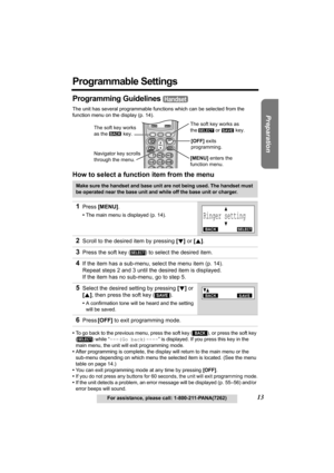 Page 13Useful Information Answering System Telephone System
13For assistance, please call: 1-800-211-PANA(7262)
Preparation
Programmable Settings
Programming Guidelines 
The unit has several programmable functions which can be selected from the 
function menu on the display (p. 14).
How to select a function item from the menu
•To go back to the previous menu, press the soft key ( ), or press the soft key 
() while “---(Go back)----” is displayed. If you press this key in the 
main menu, the unit will exit...