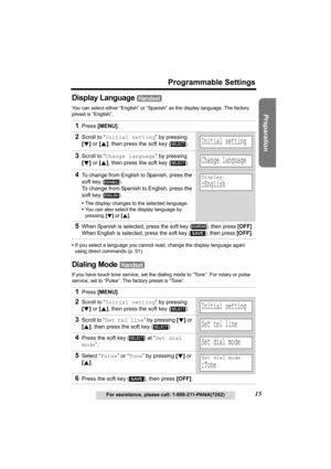 Page 15Useful Information Answering System Telephone System
15
Programmable Settings
For assistance, please call: 1-800-211-PANA(7262)
Preparation
Display Language 
You can select either “English” or “Spanish” as the display language. The factory 
preset is “English”.
•If you select a language you cannot read, change the display language again 
using direct commands (p. 51).
Dialing Mode 
If you have touch tone service, set the dialing mode to “Tone”. For rotary or pulse 
service, set to “Pulse”. The factory...