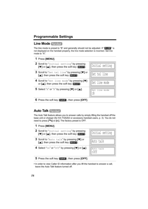 Page 16Programmable Settings
16
Line Mode 
The line mode is preset to “B” and generally should not be adjusted. If “  ” is 
not displayed on the handset properly, the line mode selection is incorrect. Set line 
mode to 
“A”.
Auto Talk 
The Auto Talk feature allows you to answer calls by simply lifting the handset off the 
base unit or charger (for KX-TG5202 or accessory handset users, p. 3). You do not 
need to press [C] or [s]. The factory preset is OFF.
•In order to view Caller ID information after you lift...