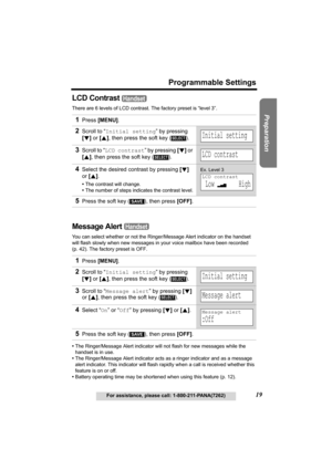 Page 19Useful Information Answering System Telephone System
19
Programmable Settings
For assistance, please call: 1-800-211-PANA(7262)
Preparation
LCD Contrast 
There are 6 levels of LCD contrast. The factory preset is “level 3”.
Message Alert 
You can select whether or not the Ringer/Message Alert indicator on the handset 
will flash slowly when new messages in your voice mailbox have been recorded 
(p. 42). The factory preset is OFF.
•The Ringer/Message Alert indicator will not flash for new messages while...