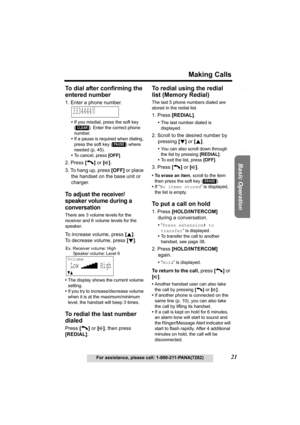 Page 21Useful Information Answering System Preparation
21
Making Calls
For assistance, please call: 1-800-211-PANA(7262)
Basic Operation
To dial after confirming the 
entered number
1. Enter a phone number.
•If you misdial, press the soft key 
( ). Enter the correct phone 
number.
•If a pause is required when dialing, 
press the soft key ( ) where 
needed (p. 45).
•To cancel, press [OFF].
2. Press [C] or [s].
3. To hang up, press [OFF] or place 
the handset on the base unit or 
charger.
To adjust the receiver/...