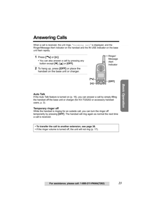 Page 23Useful Information Answering System Preparation
23For assistance, please call: 1-800-211-PANA(7262)
Basic Operation
Answering Calls 
When a call is received, the unit rings, “Incoming call” is displayed, and the 
Ringer/Message Alert indicator on the handset and the 
IN USE indicator on the base 
unit flash rapidly. 
Auto Talk
If the Auto Talk feature is turned on (p. 16), you can answer a call by simply lifting 
the handset off the base unit or charger (for KX-TG5202 or accessory handset 
users, p. 3)....