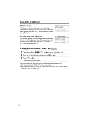 Page 26Using the Caller List
26
What “√” means
“√” indicates you have already viewed this calling 
information or answered the call. If the same caller calls 
again, the call entry with the “√” will be replaced with the 
new call entry.
If a caller calls more than once
The number of times the same caller called is displayed 
(“×2” to “×9”). The date and time of the most recent call 
will be recorded. After viewing a caller’s information, “×2” 
to “×9” will be replaced with “√”.
Calling Back from the Caller List...