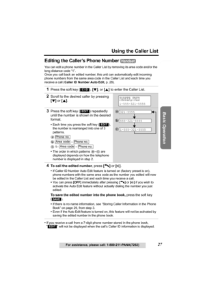 Page 27Useful Information Answering System Preparation
27
Using the Caller List
For assistance, please call: 1-800-211-PANA(7262)
Basic Operation
Editing the Caller’s Phone Number 
You can edit a phone number in the Caller List by removing its area code and/or the 
long distance code “1”. 
Once you call back an edited number, this unit can automatically edit incoming 
phone numbers from the same area code in the Caller List and each time you 
receive a call (Caller ID Number Auto Edit, p. 28).
•If you receive a...