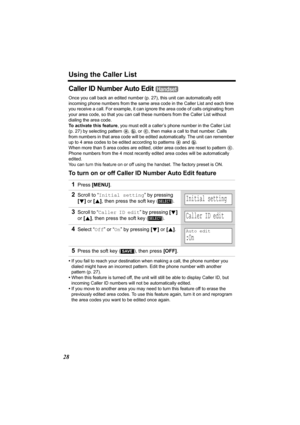 Page 28Using the Caller List
28
Caller ID Number Auto Edit 
Once you call back an edited number (p.27), this unit can automatically edit 
incoming phone numbers from the same area code in the Caller List and each time 
you receive a call. For example, it can ignore the area code of calls originating from 
your area code, so that you can call these numbers from the Caller List without 
dialing the area code.
To activate this feature, you must edit a caller’s phone number in the Caller List 
(p. 27) by selecting...