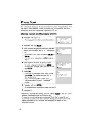 Page 3030
Phone Book
The handset can store up to 50 names and phone numbers in its phone book. You 
can make a call by selecting a name or number from the phone book, and copy 
phone book items from one handset to another (p. 35, 36).
Storing Names and Numbers 
•If a pause is required when dialing, press the soft key () in step 4. A pause 
is stored in a phone number as one digit (p. 45).
•To store numbers for calling card access (see “Chain Dial” on page 33), we 
recommend you add pauses after each item....