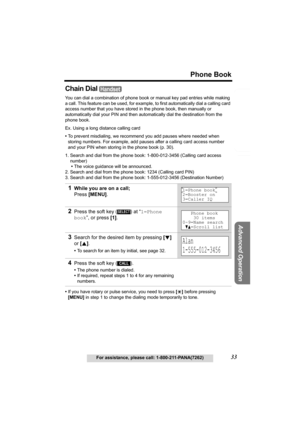 Page 33Useful Information
Advanced Operation
Preparation
33
Phone Book
For assistance, please call: 1-800-211-PANA(7262)
Telephone System
Chain Dial 
You can dial a combination of phone book or manual key pad entries while making 
a call. This feature can be used, for example, to first automatically dial a calling card 
access number that you have stored in the phone book, then manually or 
automatically dial your PIN and then automatically dial the destination from the 
phone book.
Ex. Using a long distance...