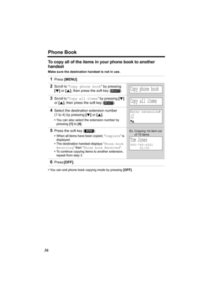 Page 36Phone Book
36
To copy all of the items in your phone book to another 
handset
Make sure the destination handset is not in use.
•You can exit phone book copying mode by pressing [OFF]. 
1Press [MENU].
2Scroll to “Copy phone book” by pressing 
[d] or [B], then press the soft key ( ).
3Scroll to “Copy all items” by pressing [d] 
or [B], then press the soft key ( ).
4Select the destination extension number 
(1 to 4) by pressing [d] or [B]. 
•You can also select the extension number by 
pressing [1] to [4]....