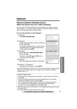 Page 37Telephone System
Useful Information
Advanced Operation
Preparation
37For assistance, please call: 1-800-211-PANA(7262)
Intercom
Intercom between Handsets 
(When the System Has Two or More Handsets)
Intercom calls can be made between two handsets (when the system has two or 
more handsets, p. 3). Page the desired unit(s) by entering the extension number, 
shown in the top right of each handset’s display. 
Ex. From the Handset 1 to the Handset 2
•If the Auto Talk feature is turned on (p. 16), you can also...