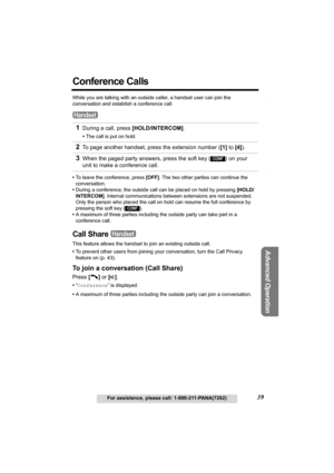 Page 39Telephone System
Useful Information
Advanced Operation
Preparation
39For assistance, please call: 1-800-211-PANA(7262)
Conference Calls 
While you are talking with an outside caller, a handset user can join the 
conversation and establish a conference call.
•To leave the conference, press [OFF]. The two other parties can continue the 
conversation.
•During a conference, the outside call can be placed on hold by pressing [HOLD/
INTERCOM]. Internal communications between extensions are not suspended. 
Only...