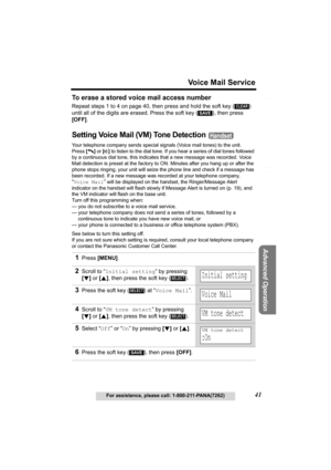 Page 41Useful Information
Advanced Operation
Preparation
41
Voice Mail Service
For assistance, please call: 1-800-211-PANA(7262)
Telephone System
To erase a stored voice mail access number
Repeat steps 1 to 4 on page 40, then press and hold the soft key ( )  
until all of the digits are erased. Press the soft key ( ), then press 
[OFF]
.
Setting Voice Mail (VM) Tone Detection 
Your telephone company sends special signals (Voice mail tones) to the unit.
Press [
C] or [s] to listen to the dial tone. If you hear a...