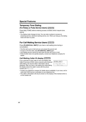 Page 44Special Features
44
Temporary Tone Dialing
(For Rotary or Pulse Service Users) 
Press [*] (TONE) before entering access numbers which require tone 
dialing.
•The dialing mode changes to tone. You can enter numbers to access an 
answering service, electronic banking service, etc. When you hang up, the dialing 
mode will return to pulse.
For Call Waiting Service Users 
Press [FLASH/CALL WAIT] if you hear a call waiting tone during a 
conversation.
•The first call is put on hold and you can answer the...