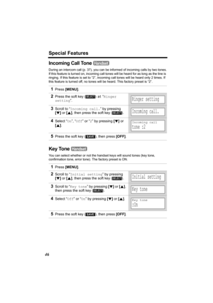 Page 46Special Features
46
Incoming Call Tone 
During an intercom call (p. 37), you can be informed of incoming calls by two tones.
If this feature is turned on, incoming call tones will be heard for as long as the line is 
ringing. If this feature is set to “2”, incoming call tones will be heard only 2 times. If 
this feature is turned off, no tones will be heard. This factory preset is “2”.
Key Tone 
You can select whether or not the handset keys will sound tones (key tone, 
confirmation tone, error tone)....