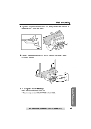 Page 49Useful Information
Answering System Preparation
49
Wall Mounting
For assistance, please call: 1-800-211-PANA(7262)
Telephone System
4Adjust the adaptor to hold the base unit, then push it in the direction of 
the arrow until it clicks into place.
5Connect the telephone line cord. Mount the unit, then slide it down.
•Raise the antennas.
6To charge the handset battery:
Place the handset on the base unit.
•The unit beeps once and the CHARGE indicator lights. 