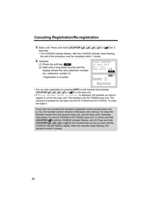 Page 54Canceling Registration/Re-registration
54
•You can stop registration by pressing [OFF] on the handset and pressing 
LOCATOR 
[], [], [], [] or [] on the base unit.
•If “Wrong handset Refer to manual” is displayed, the handset you tried to 
register is not for this base unit. This handset is for KX-TG6500 base unit. The 
accessory handsets for this base unit are KX-TGA520 and KX-TGA523. To order, 
see page 3.
5Base unit: Press and hold LOCATOR [], [], [], [] or [] for 3 
seconds.
•The CHARGE indicator...