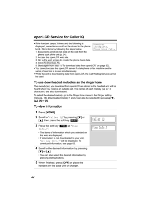 Page 64openLCR Service for Caller IQ
64
•If the handset beeps 3 times and the following is 
displayed, some items could not be stored in the phone 
book. Store items by following the steps below.
1. Erase items which do not exist on the web from the 
phone book of the unit (p. 34).
2. Access the openLCR web site.
3. Go to the web screen to create the phone book data.
4. Click .
5. Start again from step 1 (“To download data from openLCR” on page 63).
•You cannot access the openLCR server if a telephone or fax...