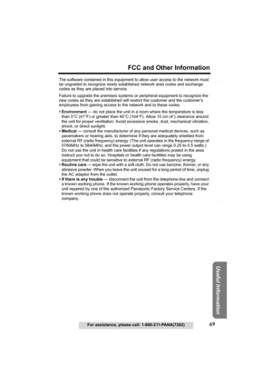 Page 69Useful Information
Answering System Preparation
69
FCC and Other Information
For assistance, please call: 1-800-211-PANA(7262)
Telephone System
The software contained in this equipment to allow user access to the network must 
be ungraded to recognize newly established network area codes and exchange 
codes as they are placed into service.
Failure to upgrade the premises systems or peripheral equipment to recognize the 
new codes as they are established will restrict the customer and the customer’s...