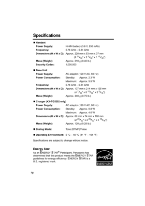 Page 7070
Specifications
NHandset
Power Supply:Ni-MH battery (3.6 V, 830 mAh)
Frequency:5.76 GHz – 5.84 GHz
Dimensions (H x W x D):Approx. 220 mm x 53 mm x 37 mm
(8 
21/32 x 2 3/32 x 1 15/32)
Mass (Weight):Approx. 210 g (0.46 lb.)
Security Codes:1,000,000
NBase Unit
Power Supply:AC adaptor (120 V AC, 60 Hz)
Power Consumption:Standby: Approx. 2.3 W
Maximum: Approx. 5.5 W
Frequency:5.76 GHz – 5.84 GHz
Dimensions (H x W x D):Approx. 107 mm x 214 mm x 135 mm
(4 
7/32 x 8 15/32 x 5 5/16)
Mass (Weight):Approx. 340 g...