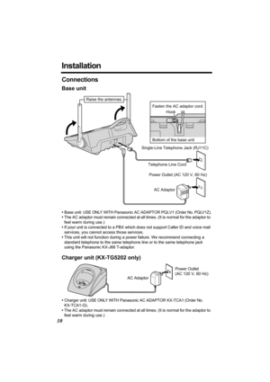 Page 1010
Installation
Connections
Base unit
•Base unit: USE ONLY WITH Panasonic AC ADAPTOR PQLV1 (Order No. PQLV1Z).
•The AC adaptor must remain connected at all times. (It is normal for the adaptor to 
feel warm during use.)
•If your unit is connected to a PBX which does not support Caller ID and voice mail 
services, you cannot access those services.
•This unit will not function during a power failure. We recommend connecting a 
standard telephone to the same telephone line or to the same telephone jack...
