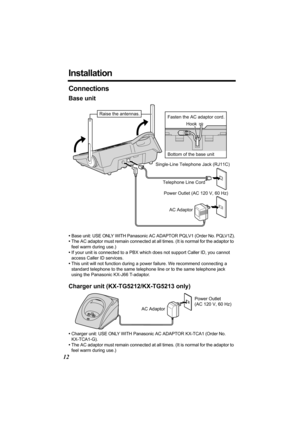 Page 1212
Installation
Connections
Base unit
•Base unit: USE ONLY WITH Panasonic AC ADAPTOR PQLV1 (Order No. PQLV1Z).
•The AC adaptor must remain connected at all times. (It is normal for the adaptor to 
feel warm during use.)
•If your unit is connected to a PBX which does not support Caller ID, you cannot 
access Caller ID services.
•This unit will not function during a power failure. We recommend connecting a 
standard telephone to the same telephone line or to the same telephone jack 
using the Panasonic...