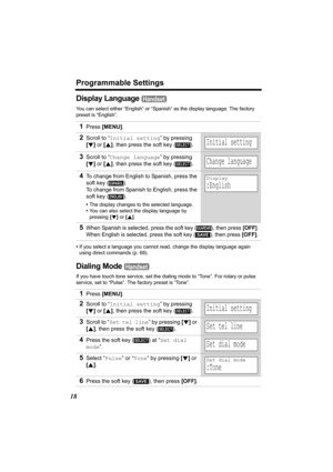 Page 18Programmable Settings
18
Display Language 
You can select either “English” or “Spanish” as the display language. The factory 
preset is “English”.
•If you select a language you cannot read, change the display language again 
using direct commands (p. 68).
Dialing Mode 
If you have touch tone service, set the dialing mode to “Tone”. For rotary or pulse 
service, set to “Pulse”. The factory preset is “Tone”.
1Press [MENU].
2Scroll to “Initial setting” by pressing 
[d] or [B], then press the soft key ( )....