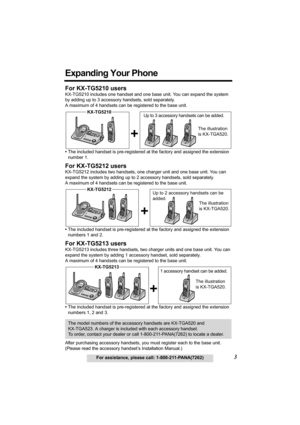 Page 33For assistance, please call: 1-800-211-PANA(7262)
Expanding Your Phone
For KX-TG5210 users
KX-TG5210 includes one handset and one base unit. You can expand the system 
by adding up to 3 accessory handsets, sold separately. 
A maximum of 4 handsets can be registered to the base unit. 
•The included handset is pre-registered at the factory and assigned the extension 
number 1. 
For KX-TG5212 users
KX-TG5212 includes two handsets, one charger unit and one base unit. You can 
expand the system by adding up...