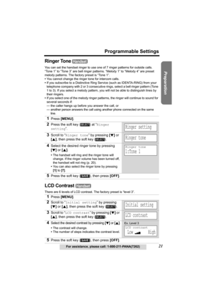 Page 21Useful Information Answering System Telephone System
21
Programmable Settings
For assistance, please call: 1-800-211-PANA(7262)
Preparation
Ringer Tone 
You can set the handset ringer to use one of 7 ringer patterns for outside calls. 
“Tone 1” to “Tone 3” are bell ringer patterns. “Melody 1” to “Melody 4” are preset 
melody patterns. The factory preset is “Tone 1”. 
•You cannot change the ringer tone for intercom calls.
•If you subscribe to a Distinctive Ring Service (such as IDENTA-RING) from your...