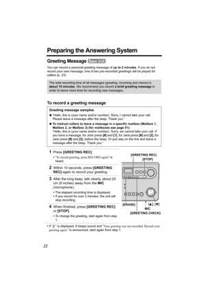 Page 2222
Preparing the Answering System
Greeting Message 
You can record a personal greeting message of up to 2 minutes. If you do not 
record your own message, one of two pre-recorded greetings will be played for 
callers (p. 23).
To record a greeting message
•If “ ” is displayed, 6 beeps sound and “Your greeting was not recorded. Record your 
greeting again.” is announced, start again from step 1.
The total recording time of all messages (greeting, incoming and memo) is 
about 15 minutes. We recommend you...