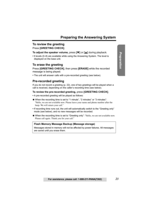 Page 23Useful Information Answering System Telephone System
23
Preparing the Answering System
For assistance, please call: 1-800-211-PANA(7262)
Preparation
To review the greeting 
Press [GREETING CHECK].
To adjust the speaker volume, press [d] or [B] during playback.
•9 levels (0–8) are available while using the Answering System. The level is 
displayed on the base unit.
To erase the greeting 
Press [GREETING CHECK], then press [ERASE] while the recorded 
message is being played.
•The unit will answer calls...