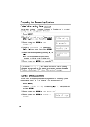 Page 24Preparing the Answering System
24
Caller’s Recording Time 
You can select “1 minute”, “2 minutes”, “3 minutes” or “Greeting only” for the caller’s 
recording time. The factory preset is “3 minutes”.
Number of Rings 
You can select the number of times the unit rings before the Answering System 
answers a call, from “2” to “7” or “Toll saver”*. The factory preset is “4”.
1Press [MENU].
2Scroll to “Initial setting” by pressing 
[d] or [B], then press the soft key ( ). 
3Press the soft key ( ) at “Set...