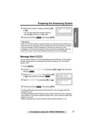 Page 25Useful Information Answering System Telephone System
25
Preparing the Answering System
For assistance, please call: 1-800-211-PANA(7262)
Preparation
Message Alert 
You can select whether or not the Ringer/Message Alert indicator on the handset 
will flash slowly when new messages have been recorded (p. 53). The factory 
preset is OFF.
•The Ringer/Message Alert indicator will not flash for new messages while the 
handset is in use.
•The Ringer/Message Alert indicator acts as a ringer indicator and as a...