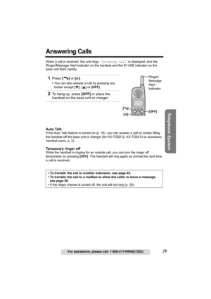 Page 29Useful Information Answering System Preparation
29For assistance, please call: 1-800-211-PANA(7262)
Telephone System
Answering Calls 
When a call is received, the unit rings, “Incoming call” is displayed, and the 
Ringer/Message Alert indicator on the handset and the IN USE indicator on the 
base unit flash rapidly. 
Auto Talk
If the Auto Talk feature is turned on (p. 19), you can answer a call by simply lifting 
the handset off the base unit or charger (for KX-TG5212, KX-TG5213 or accessory 
handset...