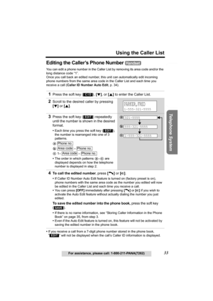 Page 33Useful Information Answering System Preparation
33
Using the Caller List
For assistance, please call: 1-800-211-PANA(7262)
Telephone System
Editing the Caller’s Phone Number 
You can edit a phone number in the Caller List by removing its area code and/or the 
long distance code “1”. 
Once you call back an edited number, this unit can automatically edit incoming 
phone numbers from the same area code in the Caller List and each time you 
receive a call (Caller ID Number Auto Edit, p. 34).
•If you receive...