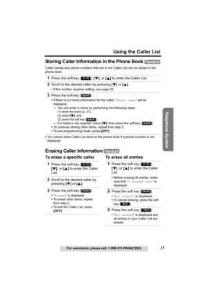 Page 35Useful Information Answering System Preparation
35
Using the Caller List
For assistance, please call: 1-800-211-PANA(7262)
Telephone System
Storing Caller Information in the Phone Book 
Caller names and phone numbers that are in the Caller List can be stored in the 
phone book.
•You cannot store Caller List items in the phone book if a phone number is not 
displayed.
Erasing Caller Information 
To erase a specific caller To erase all entries 1
Press the soft key ( ), [d], or [B] to enter the Caller...