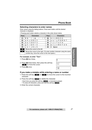 Page 37Useful Information Answering System Preparation
37
Phone Book
For assistance, please call: 1-800-211-PANA(7262)
Telephone System
Selecting characters to enter names
Enter names using the dialing buttons. Press each button until the desired 
character is displayed. 
•Pressing each button selects a character in the order shown below.
For example, to enter “Tom”:
1. Press [8] four times.
2. Press [6] three times, then press the soft key 
() to move the cursor.
3. Press [6] once.
If you make a mistake while...