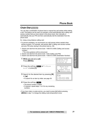 Page 39Useful Information Answering System Preparation
39
Phone Book
For assistance, please call: 1-800-211-PANA(7262)
Telephone System
Chain Dial 
You can dial a combination of phone book or manual key pad entries while making 
a call. This feature can be used, for example, to first automatically dial a calling card 
access number that you have stored in the phone book, then manually or 
automatically dial your PIN and then automatically dial the destination from the 
phone book.
Ex. Using a long distance...