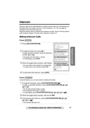 Page 43Useful Information Answering System Preparation
43For assistance, please call: 1-800-211-PANA(7262)
Telephone System
Intercom
Intercom calls can be made between a handset and the base unit, and between two 
handsets (when the system has two or more handsets, p. 3). You can page all 
handsets at once from the base unit.
Page the desired unit(s) by entering the extension number, shown in the top right of 
each handset’s display. The base unit’s extension number is 0.
Making Intercom Calls
From 
From 
Using...